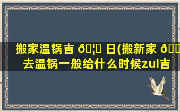 搬家温锅吉 🦁 日(搬新家 🐞 去温锅一般给什么时候zui
吉利)